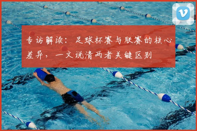 专访解读:足球杯赛与联赛的核心差异,一文说清两者关键区别