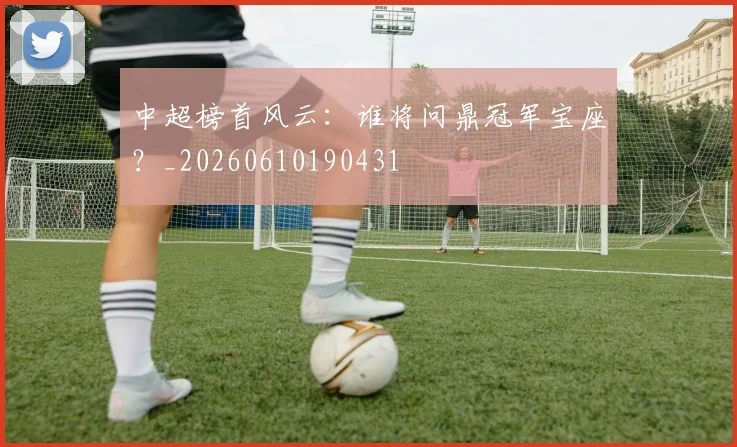 中超榜首风云:谁将问鼎冠军宝座?_20260610190431