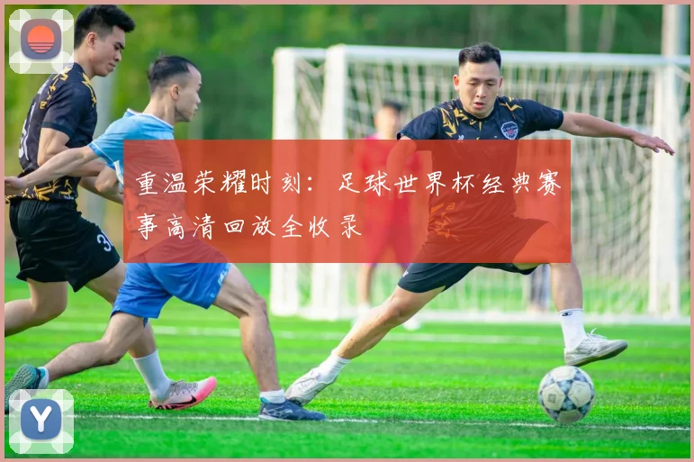 重温荣耀时刻：足球世界杯经典赛事高清回放全收录