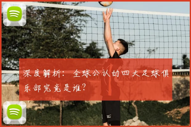 深度解析:全球公认的四大足球俱乐部究竟是谁?