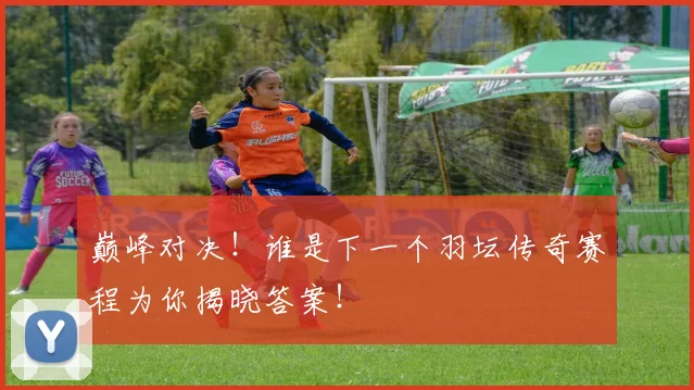 巅峰对决!谁是下一个羽坛传奇赛程为你揭晓答案!