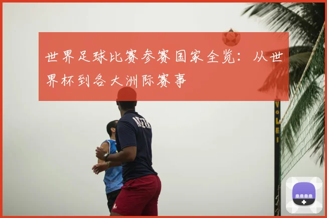 世界足球比赛参赛国家全览:从世界杯到各大洲际赛事